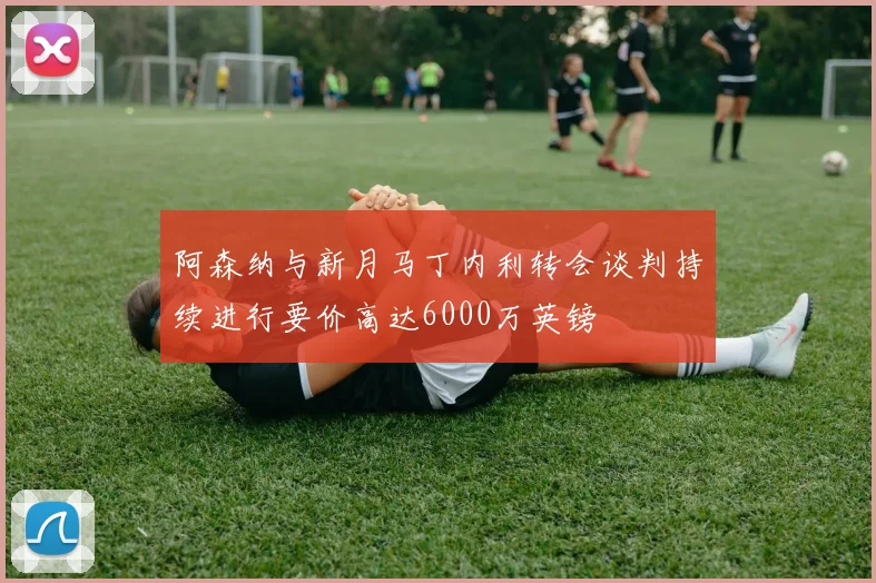 阿森纳与新月马丁内利转会谈判持续进行要价高达6000万英镑