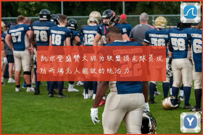凯尔登盛赞文班为联盟顶尖球员攻防两端无人能敌的统治力